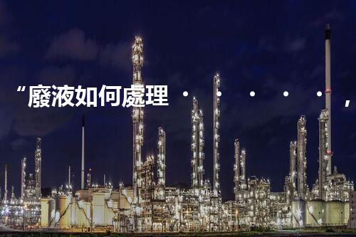 “廢液如何處理，綠色環(huán)保新篇章”
